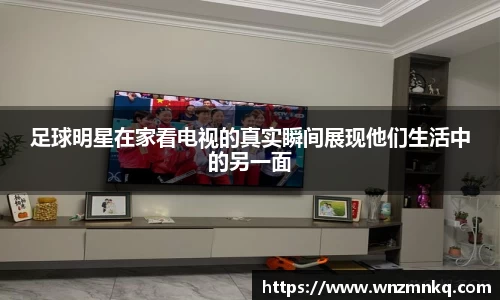 足球明星在家看电视的真实瞬间展现他们生活中的另一面