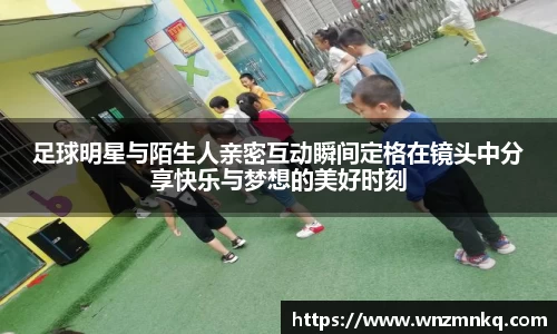 足球明星与陌生人亲密互动瞬间定格在镜头中分享快乐与梦想的美好时刻